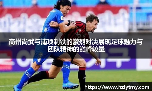 商州尚武与浦项制铁的激烈对决展现足球魅力与团队精神的巅峰较量